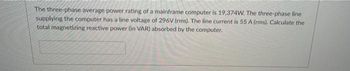 The three-phase average power rating of a mainframe computer is 19,374W. The three-phase line
supplying the computer has a line voltage of 296V (rms). The line current is 55 A (rms). Calculate the
total magnetizing reactive power (in VAR) absorbed by the computer.