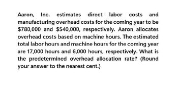 Aaron, Inc. estimates direct labor costs and
manufacturing overhead costs for the coming year to be
$780,000 and $540,000, respectively. Aaron allocates
overhead costs based on machine hours. The estimated
total labor hours and machine hours for the coming year
are 17,000 hours and 6,000 hours, respectively. What is
the predetermined overhead allocation rate? (Round
your answer to the nearest cent.)