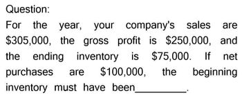 Question:
For the year, your company's sales are
$305,000, the gross profit is $250,000, and
the ending inventory is
purchases
are $100,000,
inventory must have been
$75,000. If net
the
beginning