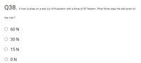 Q38.
A man pushes on a wall out of frustration with a force of 30 Newton. What force does the wall exert on
the man?
60 N
O 30 N
O 15 N
O ON
