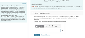 0.21 m
9planet
=
=
T2
(0.92 s)²
2
9.8 m/s²
Constants
In this example we will use pendulum motion to
actually measure the acceleration of gravity on a
different planet. An astronaut on the surface of
Mars measures the frequency of oscillation of a
simple pendulum consisting of a ball on the end of
a string. He finds that the pendulum oscillates with
a period of 1.5 s. But the acceleration due to gravity
on Mars is less than that on earth,
9Mars = 0.389 earth. Later, during a journey to
another planet, the astronaut finds that his simple
pendulum oscillates with a period of 0.92 s. What
planet is he now on?
He is on planet earth!
REFLECT In principle, an astronaut can use this method to measure the acceleration due to gravity of
any planet or satellite while traveling around the solar system.
Part A Practice Problem:
The acceleration due to gravity near the surface of a distant planet is about 3.6 m/s2. If the
astronaut arrives there and swings the same pendulum bob, what will be the period of the
pendulum?
Express your answer in seconds to two significant figures.
Η ΑΣΦ
Submit Request Answer
?
S