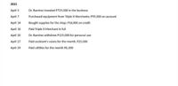 2021
April 5
Dr. Ramirez invested P725,000 in the business
April 7
Purchased equipment from Triple X Merchants; P95,000 on account
April 14
Bought supplies for the shop; P16,000 on credit
April 16
Paid Triple X Merchant in full
April 20
Dr. Ramirez withdrew P125,000 for personal use
April 27
Paid assistant's salary for the month, P25,000
April 29
Paid utilities for the month P6,300
