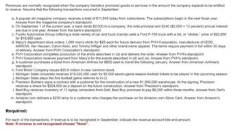 Revenues are normally recognized when the company transfers promised goods or services in the amount the company expects to be entitled
to receive. Assume that the following transactions occurred in September:
a. A popular ski magazine company receives a total of $11,845 today from subscribers. The subscriptions begin in the next fiscal year.
Answer from the magazine company's standpoint.
b. On September 1 of the current year, a bank lends $2,000 to a company; the note principal and $240 ($2,000 x 12 percent) annual interest
are due in one year. Answer from the bank's standpoint.
c. Fucillo Automotive Group (offering a wide variety of car and truck brands) sells a Ford F-150 truck with a list, or "sticker," price of $20,850
for $18,950 cash.
d. Macy's department store orders 1,090 men's shirts for $25 each for future delivery from PVH Corporation, manufacturer of IZOD,
ARROW, Van Heusen, Calvin Klein, and Tommy Hilfiger and other brand-name apparel. The terms require payment in full within 30 days
of delivery. Answer from PVH Corporation's standpoint.
e. PVH Corporation completes production of the shirts described in (d) and delivers the order. Answer from PVH's standpoint.
f. PVH Corporation receives payment from Macy's for the events described in (d) and (e). Answer from PVH's standpoint.
g. A customer purchases a ticket from American Airlines for $800 cash to travel the following January. Answer from American Airlines's
standpoint.
h. Ford Motor Company issues $20.8 million in new common stock.
i. Michigan State University receives $19,020,000 cash for 82,000 seven-game season football tickets to be played in the upcoming season.
j. Michigan State plays the first football game referred to in (1).
k. Precision Builders signs a contract with a customer for the construction of a new $1,500,000 warehouse. At the signing, Precision
receives a check for $204,000 as a deposit on the future construction. Answer from Precision's standpoint.
1. Best Buy receives inventory of 13 laptop computers from Dell; Best Buy promises to pay $9,200 within three months. Answer from Dell's
standpoint.
m. Amazon.com delivers a $230 lamp to a customer who charges the purchase on his Amazon.com Store Card. Answer from Amazon's
standpoint.
Required:
For each of the transactions, if revenue is to be recognized in September, indicate the revenue account title and amount.
Note: If revenue is not recognized choose "None".