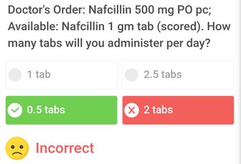 Doctor's Order: Nafcillin 500 mg PO pc;
Available: Nafcillin 1 gm tab (scored). How
many tabs will you administer per day?
1 tab
0.5 tabs
Incorrect
2.5 tabs
X 2 tabs