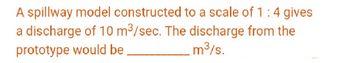A spillway model constructed to a scale of 1:4 gives
a discharge of 10 m³/sec. The discharge from the
prototype would be
.m³/s.