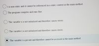 t is non-static and it cannot be referenced in a static context in the main method.
The program compiles and runs fine.
The variable x is not initialized and therefore causes errors.
The variable t is not initialized and therefore causes errors.
The variablet is private and therefore cannot be accessed in the main method.
