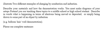 illustrate Two different examples of charging by conduction and induction.
Describe your materials and how the demonstration works. You must make diagrams of your
setups Pretend you are teaching these topics to a middle school or high school student. Describe
in words what is happening in terms of electrons being moved or deposited, or simply being
drawn to some part of an object by induction
(e.g. balloon/hair/wall demonstration).
Please use complete sentences