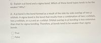 Q: Explain a pi bond and a sigma bond. Which of these bond types tends to be the
weaker? Why?
A: A pi bond is the bond formed as a result of the side-by-side overlap of two p
orbitals. A sigma bond is the bond that results from a combination of two s orbitals,
two p orbitals, or a p and an s orbital. Orbital overlap in pi bonding is less extensive
than that for sigma bonding. Therefore, pi bonds tend to be weaker than sigma
bonds.
True
False
