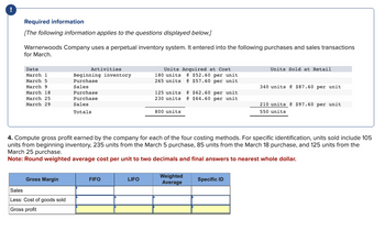 !
Required information
[The following information applies to the questions displayed below.]
Warnerwoods Company uses a perpetual inventory system. It entered into the following purchases and sales transactions
for March.
Date
March 1
March 5
March 9
March 18
March 25
March 29
Gross Margin
Activities
Sales
Less: Cost of goods sold
Gross profit
Beginning inventory
Purchase
Sales
Purchase
Purchase
Sales
Totals
FIFO
Units Acquired at Cost
180 units @ $52.60 per unit
265 units @ $57.60 per unit
LIFO
125 units @ $62.60 per unit
230 units @ $64.60 per unit
800 units
4. Compute gross profit earned by the company for each of the four costing methods. For specific identification, units sold include 105
units from beginning inventory, 235 units from the March 5 purchase, 85 units from the March 18 purchase, and 125 units from the
March 25 purchase.
Note: Round weighted average cost per unit to two decimals and final answers to nearest whole dollar.
Weighted
Average
Units Sold at Retail
Specific ID
340 units @ $87.60 per unit
210 units @ $97.60 per unit
550 units