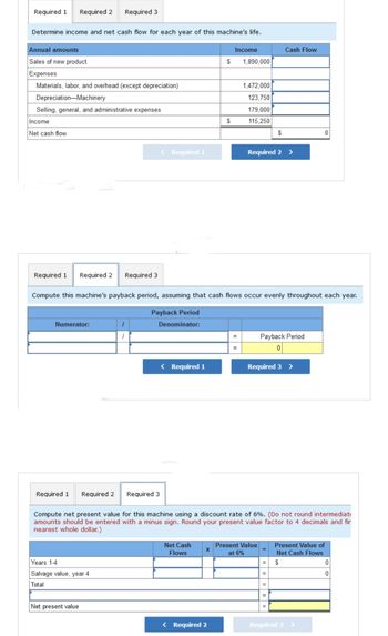 Required 1 Required 2 Required 3
Determine income and net cash flow for each year of this machine's life.
Annual amounts
Sales of new product
Expenses
Materials, labor, and overhead (except depreciation)
Depreciation Machinery
Selling, general, and administrative expenses
Income
Net cash flow
Required 1 Required 2 Required 3
Numerator:
Years 1-4
Salvage value, year 4
Total
1
1
Net present value
< Required 1
Required 3
< Required 1
Net Cash
Flows
$
Compute this machine's payback period, assuming that cash flows occur evenly throughout each year.
Payback Period
Denominator:
X
$
< Required 2
Income
1,890,000
=
1,472,000
123,750
179,000
115,250
Required 1 Required 2
Compute net present value for this machine using a discount rate of 6%. (Do not round intermediat
amounts should be entered with a minus sign. Round your present value factor to 4 decimals and fir
nearest whole dollar.)
$
Required 2 >
Cash Flow
Present Value
at 6%
Payback Period
0
Required 3 >
=
0
Required 3
Present Value of
Net Cash Flows
$
0
0