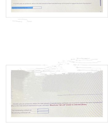 If 12,500 units are produced, what is the total amount of fixed manufacturing cost incurred to support this level of production?
Total fixed manufacturing cost
If 8,000 units are produced, what is the total amount of manufacturing overhead cost incurred to support this level of production?
What is this total amount expressed on a per unit basis? (Round your "per unit" answer to 2 decimal places.)
Total manufacturing overhead cost
Manufacturing overhead per unit