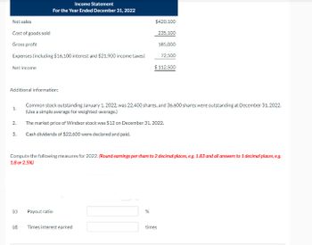 Net sales
Cost of goods sold
Gross profit
Expenses (including $16,100 interest and $21,900 income taxes)
Net income
Additional information:
1.
2.
3.
Income Statement
For the Year Ended December 31, 2022
(c)
Payout ratio
Common stock outstanding January 1, 2022, was 22,400 shares, and 36,600 shares were outstanding at December 31, 2022.
(Use a simple average for weighted-average.)
The market price of Windsor stock was $12 on December 31, 2022.
Cash dividends of $22,600 were declared and paid.
Compute the following measures for 2022. (Round earnings per share to 2 decimal places, e.g. 1.83 and all answers to 1 decimal places, e.g.
1.8 or 2.5%)
$420,100
235.100
185,000
72,500
(d) Times interest earned
$112.500
%
times