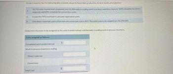 Oriole Company has the following data available about its November production, its first month of production
50.700 units started and completed, and 10,300 units in ending work in process inventory that are 100% complete for direct
materials and 65% complete for conversion costs
It uses the FIFO method to calculate equivalent units
Unit direct materials cost is $16 and unit conversion cost is $23./The total costs to be assigned are $2.296.085.
1.
2
3
Determine the costs to be assigned to the units transferred out and the units in ending work in process inventory
Costs assigned as follows:
Completed and transferred out
Work in process inventory, ending
Direct materials
Conversion
Total Cost
S
$