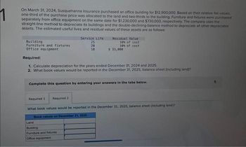 On March 31, 2024, Susquehanna Insurance purchased an office building for $12,900,000. Based on their relative fair values,
one-third of the purchase price was allocated to the land and two-thirds to the building. Furniture and fixtures were purchased
separately from office equipment on the same date for $1,230,000 and $730,000, respectively. The company uses the
straight-line method to depreciate its buildings and the double-declining-balance method to depreciate all other depreciable
assets. The estimated useful lives and residual values of these assets are as follows:
Building
Furniture and fixtures
Office equipment
Service Life
25
20
10
Required 1 Required 2
Residual Value
10% of cost
10% of cost
Required:
1. Calculate depreciation for the years ended December 31, 2024 and 2025.
2. What book values would be reported in the December 31, 2025, balance sheet (including land?
$ 33,000
Complete this question by entering your answers in the tabs below.
Land
Building
Furniture and fixtures.
Office equipment
What book values would be reported in the December 31, 2025, balance sheet (including land)?
Book values on December 31, 2025: