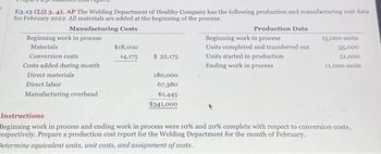 E3.13 (LO 3, 4), AP The Welding Department of Healthy Company has the following production and manufacturing cost data
for February 2022. All materials are added at the beginning of the process.
Manufacturing Costs
Beginning work in process
Materials
Conversion costs
Costs added during month
Direct materials
Direct labor
Manufacturing overhead
$18,000
14,175
$ 32,175
180,000
67,380
61,445
$341,000
Production Data
Beginning work in process
Units completed and transferred out
Units started in production
Ending work in process
15,000 units
55.000
51,000
11,000 units
Instructions
Beginning work in process and ending work in process were 10% and 20% complete with respect to conversion costs,
respectively. Prepare a production cost report for the Welding Department for the month of February.
Determine equivalent units, unit costs, and assignment of costs.