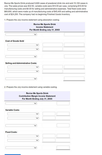Revive Me Sports Drink produced 9,600 cases of powdered drink mix and sold 15,100 cases in
July. The sales prices was $32.00, variable costs were $14.00 per case, comprising $10.00 for
manufacturing costs and $4.00 for selling and administrative expenses. Total fixed costs were
$69,600, which were made up of manufacturing costs of $45,400 and selling and administrative
cost of $24,200. The company had no beginning Finished Goods Inventory.
1. Prepare the July income statement using absorption costing.
Revive Me Sports Drink
Income Statement
For Month Ending July 31, 20XX
Cost of Goods Sold
Selling and Administrative Costs:
2. Prepare the July income statement using variable costing.
Revive Me Sports Drink
Contribution Margin Income Statement
For Month Ending July 31, 20XX
Variable Costs:
Fixed Costs:
