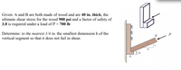 Given: A and B are both made of wood and are 40 in. thick, the
ultimate shear stress for the wood 900 psi and a factor of safety of
3.0 is required under a load of P = 700 lb
Determine: to the nearest 1/4 in, the smallest dimension h of the
vertical segment so that it does not fail in shear.
B
P
13
12
A
