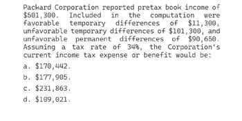 Packard Corporation reported pretax book income of
$501,300. Included in the computation were
favorable temporary differences of $11,300,
unfavorable temporary differences of $101,300, and
unfavorable permanent differences of $90,650.
Assuming a tax rate of 34%, the Corporation's
current income tax expense or benefit would be:
a. $170,442.
b. $177,905.
c. $231,863.
d. $109,021.