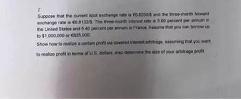 2
Suppose that the current spot exchange rate is €0.8250/$ and the three-month forward
exchange rate is €0.8132/5. The three-month interest rate is 5.80 percent per annum in
the United States and 5.40 percent per annum in France. Assume that you can borrow up
to $1,000,000 or €825,000
Show how to realize a certain profit via covered interest arbitrage, assuming that you want
to realize profit in terms of U.S. dollars. Also determine the size of your arbitrage profit.