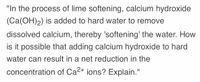 "In the process of lime softening, calcium hydroxide
(Ca(OH)2) is added to hard water to remove
dissolved calcium, thereby 'softening' the water. How
is it possible that adding calcium hydroxide to hard
water can result in a net reduction in the
concentration of Ca2+ ions? Explain."
