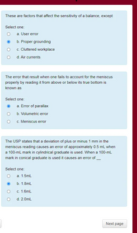 These are factors that affect the sensitivity of a balance, except
Select one:
a. User error
b. Proper grounding
c. Cluttered workplace
d. Air currents
The error that result when one fails to account for the meniscus
properly by reading it from above or below its true bottom is
known as
Select one:
a. Error of parallax
b. Volumetric error
c. Meniscus error
The USP states that a deviation of plus or minus 1 mm in the
meniscus reading causes an error of approximately 0.5 mL when
a 100-mL mark in cylindrical graduate is used. When a 100-mL
mark in conical graduate is used it causes an error of_
Select one:
a. 1.5mL
b. 1.8mL
c. 1.6mL
d. 2.0mL
Next page
