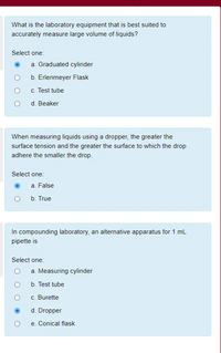 What is the laboratory equipment that is best suited to
accurately measure large volume of liquids?
Select one:
a. Graduated cylinder
b. Erlenmeyer Flask
c. Test tube
d. Beaker
When measuring liquids using a dropper, the greater the
surface tension and the greater the surface to which the drop
adhere the smaller the drop.
Select one:
a. False
b. True
In compounding laboratory, an alternative apparatus for 1 mL
pipette is
Select one:
a. Measuring cylinder
b. Test tube
c. Burette
d. Dropper
e. Conical flask
