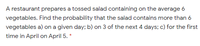 A restaurant prepares a tossed salad containing on the average 6
vegetables. Find the probability that the salad contains more than 6
vegetables a) on a given day; b) on 3 of the next 4 days; c) for the first
time in April on April 5. *
