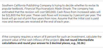 Southern California Publishing Company is trying to decide whether to revise its
popular textbook, Financial Psychoanalysis Made Simple. The company has
estimated that the revision will cost $80,000. Cash flows from increased sales will
be $21,800 the first year. These cash flows will increase by 3 percent per year. The
book will go out of print four years from now. Assume that the initial cost is paid
now and revenues are received at the end of each year.
If the company requires a return of 8 percent for such an investment, calculate the
present value of the cash inflows of the project. (Do not round intermediate
calculations and round your answer to 2 decimal places, e.g., 32.16.)