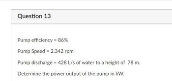 Question 13
Pump efficiency = 86%
Pump Speed = 2,342 rpm
Pump discharge = 428 L/s of water to a height of 78 m.
Determine the power output of the pump in kW.