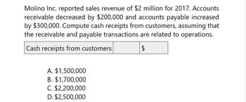 Molino Inc. reported sales revenue of $2 million for 2017. Accounts
receivable decreased by $200,000 and accounts payable increased
by $300,000. Compute cash receipts from customers, assuming that
the receivable and payable transactions are related to operations.
Cash receipts from customers
$
A. $1,500,000
B. $1,700,000
C. $2,200,000
D. $2,500,000