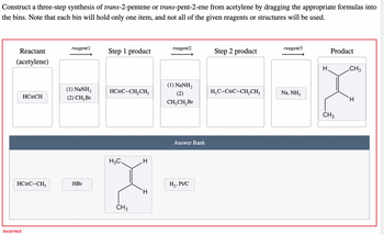 Construct a three-step synthesis of trans-2-pentene or trans-pent-2-ene from acetylene by dragging the appropriate formulas into
the bins. Note that each bin will hold only one item, and not all of the given reagents or structures will be used.
Reactant
(acetylene)
HC=CH
HC=C-CH,
Incorrect
reagent1
(1) NaNH,
(2) CH₂ Br
HBr
Step 1 product
HC=C-CH,CH3
H3C.
CH3
H
reagent2
(1) NaNH,
(2)
CH₂CH₂ Br
Answer Bank
H₂, Pt/C
Step 2 product
H₂C-C=C-CH₂CH3
reagent3
Na, NH3
H
Product
CH3
CH3
H