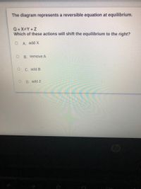 The diagram represents a reversible equation at equilibrium.
Q+X#Y+Z
Which of these actions will shift the equilibrium to the right?
A. add X
B. remove A
C. add B
D. add Z
