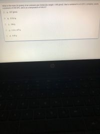 What is the mass (in grams) of an unknown gas (molecular weight = 295 g/mol) that is contained in a 0.225 L container, exerts
a pressure of 226 kPa, and is at a temperature of 446 K?
O A. 227 g/mol
O B. 0.014 g
о с. 156 g
O D. 2.15 x 10ª g
E. 4.05 g
