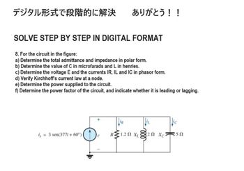 デジタル形式で段階的に解決 ありがとう!!
SOLVE STEP BY STEP IN DIGITAL FORMAT
8. For the circuit in the figure:
a) Determine the total admittance and impedance in polar form.
b) Determine the value of C in microfarads and L in henries.
c) Determine the voltage E and the currents IR, IL and IC in phasor form.
d) Verify Kirchhoff's current law at a node.
e) Determine the power supplied to the circuit.
f) Determine the power factor of the circuit, and indicate whether it is leading or lagging.
i, = 3 sen(3771 +60°)(D
R1.2 XL
20 Xc
50