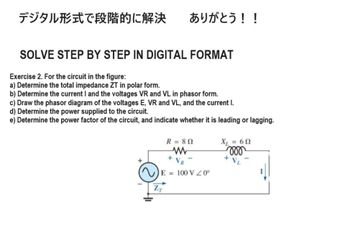 デジタル形式で段階的に解決 ありがとう!!
SOLVE STEP BY STEP IN DIGITAL FORMAT
Exercise 2. For the circuit in the figure:
a) Determine the total impedance ZT in polar form.
b) Determine the current I and the voltages VR and VL in phasor form.
c) Draw the phasor diagram of the voltages E, VR and VL, and the current I.
d) Determine the power supplied to the circuit.
e) Determine the power factor of the circuit, and indicate whether it is leading or lagging.
+
R = 802
w
X₁ = 60
000
+
VL
+ VR
E=100 VZ0°
ZT