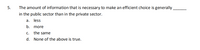 5.
The amount of information that is necessary to make an efficient choice is generally.
in the public sector than in the private sector.
a. less
b. more
С.
the same
d. None of the above is true.
