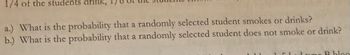 1/4 of the students drink, 1/8 of the students smoke, and ...

a.) What is the probability that a randomly selected student smokes or drinks?

b.) What is the probability that a randomly selected student does not smoke or drink?