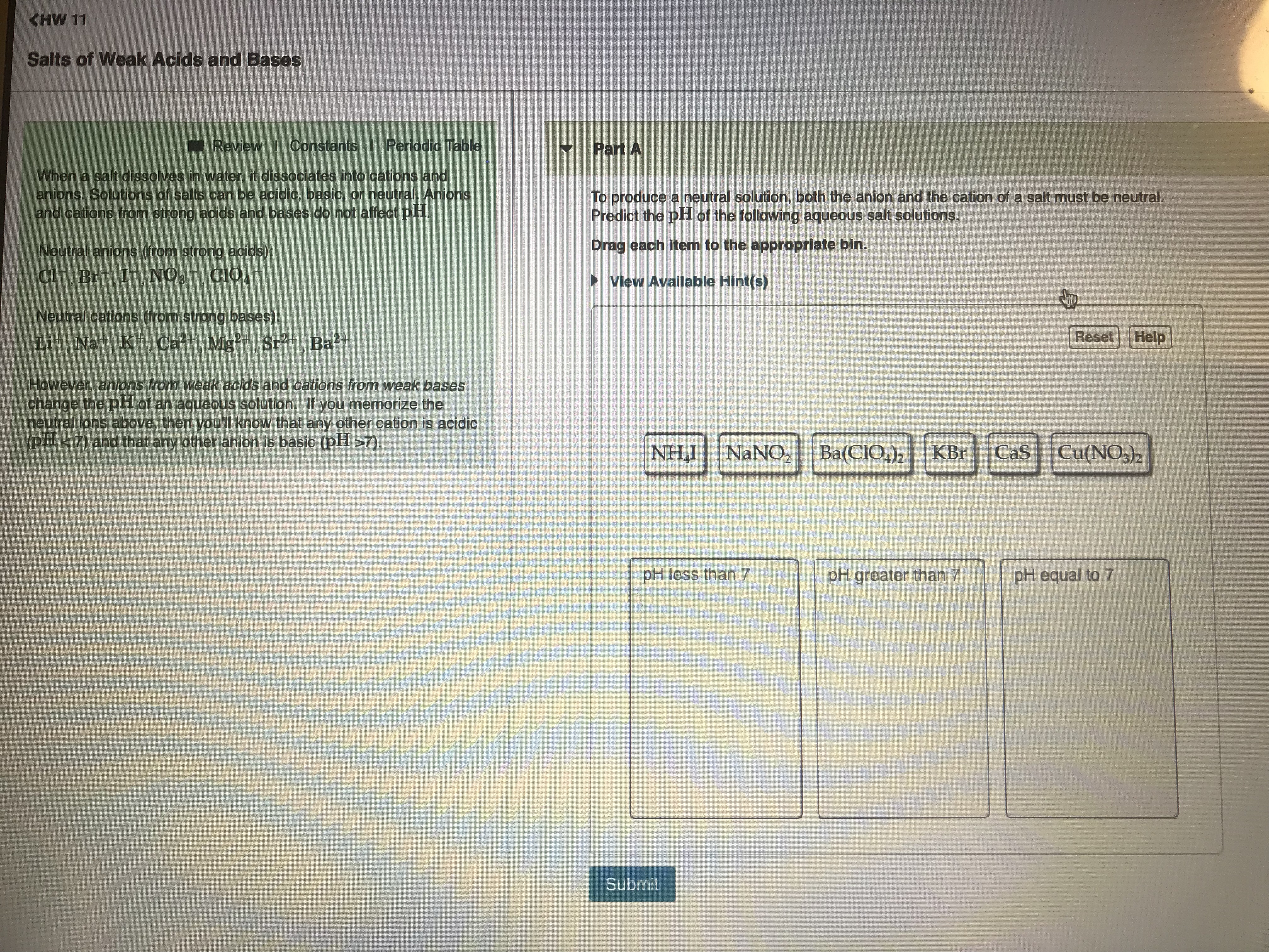 KHW 11
Salts of Weak Acids and Bases
Review Constants I Periodic Tab
Part A
When a salt dissolves in water, it dissociates into cations and
anions. Solutions of salts can be acidic, basic, or neutral. Anions
and cations from strong acids and bases do not affect pH
To produce a neutral solution, both the anion and the cation of a salt must be neutral.
Predict the pH of the following aqueous salt solutions
Neutral anions (from strong acids)
Drag each item to the appropriate bin.
View Available Hint(s)
Neutral cations (from strong bases)
ResetHelp
owever, anions from weak acids and cations from weak bases
change the pH of an aqueous solution. If you memorize the
neutral ions above, then you'll know that any other cation is acidic
(pH < 7) and that any other anion is basic (pH >7)
NHI NaNO2 Ba(CIO4)2 KBr CaS Cu(NO3)2
pH less than 7
pH greater than 7
pH equal to 7
Submit
