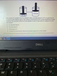 5.0 L air
2.0L air
The volume of a sample of air in a cylinder with a movable piston is 2.0 L at a pressure P1,
as shown in the diagram above. The volume is increased to 5.0 L as the temperature is held
constant. The pressure of the air in the cylinder is now P2. How does P2 compare to P, for
the sample?
2.
A. P2 is greater than P1
B. P2 is less than P1
C. P2 is equal to P1
D. It cannot be determined without knowing the temperature of the sample.
DELL
F6
F7
F8
F9
F2
F3
F4
F5
&
@
#3
2$
8.
3
4
W
Y
10
E
