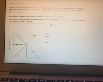 esc
12. A supply and demand puzzle
The following graph shows the market for cars in 2015. Between 2015 and 2016, the equilibrium price of cars remained constant, but the equilibrium
quantity of cars increased. From this, you can conclude that between 2015 and 2016, the supply of cars
and the demand for
Adjust the graph to illustrate your answer by showing the positions of the supply and demand curves in 2016.
Note: Select and drag one or both of the curves to the desired position. Curves will snap into position, so if you try to move a curve and it snaps back
to its original position, just drag it a little farther
PRICE (Dollars per car
QUANTITY (Cars)
Supply
Demand
20
999
000
F4
Demand
10
Supply
MacBook Air