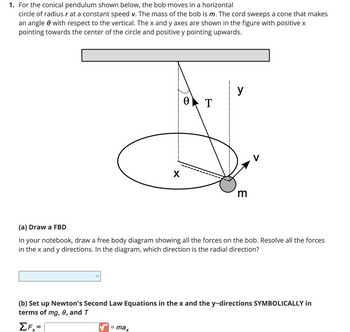 1. For the conical pendulum shown below, the bob moves in a horizontal
circle of radius r at a constant speed v. The mass of the bob is m. The cord sweeps a cone that makes
an angle with respect to the vertical. The x and y axes are shown in the figure with positive x
pointing towards the center of the circle and positive y pointing upwards.
X
=
Ꮎ
max
T
>
(a) Draw a FBD
In your notebook, draw a free body diagram showing all the forces on the bob. Resolve all the forces
in the x and y directions. In the diagram, which direction is the radial direction?
m
(b) Set up Newton's Second Law Equations in the x and the y-directions SYMBOLICALLY in
terms of mg, 0, and T
ΣFx=