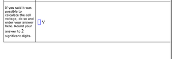 If you said it was
possible to
calculate the cell
voltage, do so and
enter your answer
here. Round your
answer to 2
significant digits.
Πν