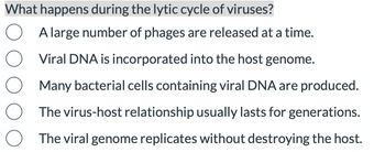 What happens during the lytic cycle of viruses?
A large number of phages are released at a time.
Viral DNA is incorporated into the host genome.
Many bacterial cells containing viral DNA are produced.
The virus-host relationship usually lasts for generations.
O The viral genome replicates without destroying the host.
O