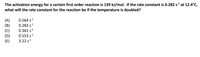 The activation energy for a certain first order reaction is 139 kJ/mol. If the rate constant is 0.282 s at 12.4°C,
what will the rate constant for the reaction be if the temperature is doubled?
0.564 s1
0.283 s1
(A)
(B)
(C)
(D)
(E)
0.361 s1
0.553 s1
3.22 s1
