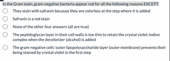 In the Gram stain, gram-negative bacteria appear red for all the following reasons EXCEPT:
They stain with safranin because they are colorless at the step where it is added
Safranin is a red stain
None of the other four answers (all are true)
The peptidoglycan layer in their cell walls is too thin to retain the crystal violet-iodine
complex when the decolorizer (alcohol) is added
The gram-negative cells' outer lipopolysaccharide layer (outer membrane) prevents their
being stained by crystal violet in the first step
