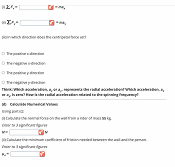 (1) ZFx
(ii) ΣF=
= max
= may
(iii) In which direction does the centripetal force act?
O The positive x-direction
O The negative x-direction
O The positive y-direction
O The negative y-direction
Think: Which acceleration, a, or a,, represents the radial acceleration? Which acceleration, ax
is zero? How is the radial acceleration related to the spinning frequency?
or ay
(d) Calculate Numerical Values
Using part (c):
(i) Calculate the normal force on the wall from a rider of mass 55 kg.
Enter to 3 significant figures
N =
✔N
(ii) Calculate the minimum coefficient of friction needed between the wall and the person.
Enter to 3 significant figures
Hs=