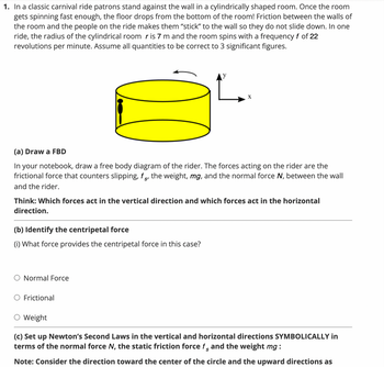 1. In a classic carnival ride patrons stand against the wall in a cylindrically shaped room. Once the room
gets spinning fast enough, the floor drops from the bottom of the room! Friction between the walls of
the room and the people on the ride makes them "stick" to the wall so they do not slide down. In one
ride, the radius of the cylindrical room r is 7 m and the room spins with a frequency f of 22
revolutions per minute. Assume all quantities to be correct to 3 significant figures.
(a) Draw a FBD
In your notebook, draw a free body diagram of the rider. The forces acting on the rider are the
frictional force that counters slipping, fs, the weight, mg, and the normal force N, between the wall
and the rider.
S'
Think: Which forces act in the vertical direction and which forces act in the horizontal
direction.
(b) Identify the centripetal force
(i) What force provides the centripetal force in this case?
X
O Normal Force
O Frictional
Weight
(c) Set up Newton's Second Laws in the vertical and horizontal directions SYMBOLICALLY in
terms of the normal force N, the static friction force f and the weight mg:
S
Note: Consider the direction toward the center of the circle and the upward directions as