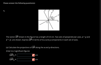 ### Problem Statement:

Please answer the following question(s):

1. 

The vector \(\overrightarrow{OP}\) shown in the figure has a length of 4.0 cm. Two sets of perpendicular axes, \(x-y\) and \(x'-y'\), are shown. Express \(\overrightarrow{OP}\) in terms of its \(x\) and \(y\) components in each set of axes.

#### (a) Calculate the projections of \(\overrightarrow{OP}\) along the \(x\) and \(y\) directions.

Enter to 2 significant figures:

\[
(\overrightarrow{OP})_x = \_\_\_\, \text{cm}
\]

\[
(\overrightarrow{OP})_y = \_\_\_\, \text{cm}
\]

---

### Graph Explanation:

The provided diagram shows two sets of axes: \(x-y\) and \(x'-y'\). Both sets are perpendicular to each other. The vector \(\overrightarrow{OP}\) originates at point \(O\) and terminates at point \(P\). The diagram indicates that the vector makes an angle of 30 degrees with both the \(x\) and \(x'\) axes.

In detail:

- The \(x\) and \(x'\) axes are horizontal.
- The \(y\) and \(y'\) axes are vertical.
- \(\overrightarrow{OP}\) is directed at an angle of 30 degrees upwards from the \(x\) axis.
- An identical angle of 30 degrees is shown from the \(x'\) axis in the rotated coordinate system.