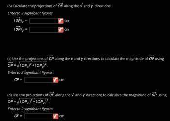 ### Vector Projections and Magnitude Calculation

#### (b) Calculate the Projections of \(\overrightarrow{OP}\)

To project the vector \(\overrightarrow{OP}\) along the \(x'\) and \(y'\) directions:

- Enter the projection on the \(x'\) axis: \((\overrightarrow{OP})_{x'} =\) [Input Box] cm
- Enter the projection on the \(y'\) axis: \((\overrightarrow{OP})_{y'} =\) [Input Box] cm

Ensure values are entered to 2 significant figures.

---

#### (c) Use the Projections to Calculate Magnitude along \(x\) and \(y\) Directions

To find the magnitude of \(\overrightarrow{OP}\):

\[ \overrightarrow{OP} = \sqrt{((OP)_x)^2 + ((OP)_y)^2} \]

- Enter the magnitude: \(OP =\) [Input Box] cm

Values should be entered to 2 significant figures.

---

#### (d) Use the Projections to Calculate Magnitude along \(x'\) and \(y'\) Directions

Similarly, to calculate the magnitude of \(\overrightarrow{OP}\) along the \(x'\) and \(y'\) directions:

\[ \overrightarrow{OP} = \sqrt{((OP)_{x'})^2 + ((OP)_{y'})^2} \]

- Enter the magnitude: \(OP =\) [Input Box] cm

Values should be entered to 2 significant figures.