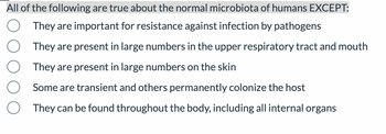 All of the following are true about the normal microbiota of humans EXCEPT:
They are important for resistance against infection by pathogens
They are present in large numbers in the upper respiratory tract and mouth
They are present in large numbers on the skin
Some are transient and others permanently colonize the host
They can be found throughout the body, including all internal organs